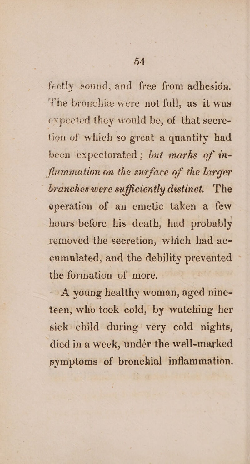 5A feotly sound, and free from adhesion. ‘The bronchie were not full, as it was expected they would be, of that secre- tion of which so great a quantity had been expectorated ; bué marks of wm- Jlammation on the surface of the larger branches were sufficiently distinct. ‘The operation of an emetic taken a few hours before his death, had probably yemmoved the secretion, which had ac- cumulated, and the debility pee the formation of more. A young healthy woman, aged nine- teen, who took cold, by watching her sick child during very cold nights, died in a week, undér the well-marked symptoms of bronchial inflammation.