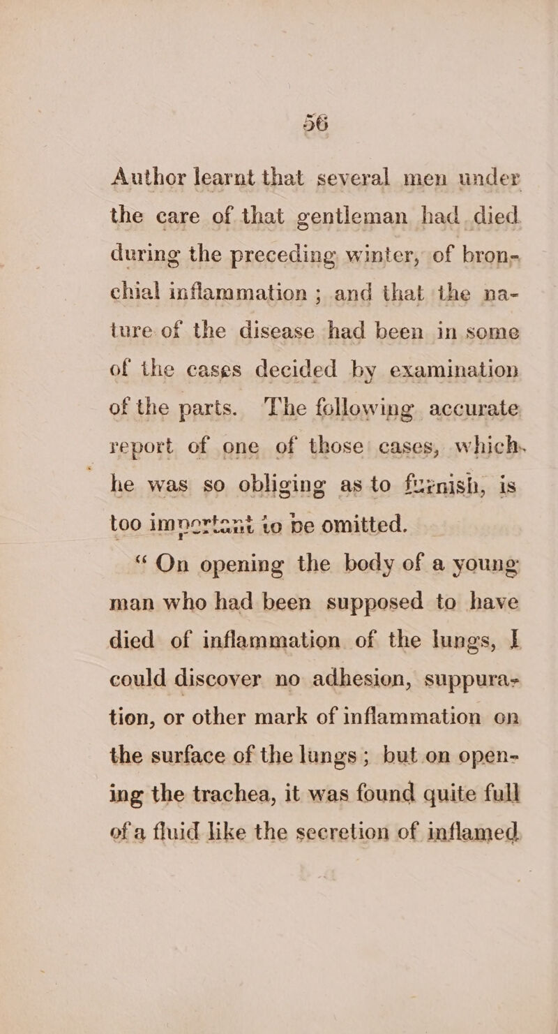 Author learnt that several men under the care of that gentleman had_ died during the preceding winter, of bron- chial inflammation ; and that the na- ture of the disease had been in some of the cases decided by examination of the parts. The following accurate report of one of those’ cases, which. he was so obliging as to furnish, is too imnortant to be omitted. “On opening the body of a young man who had been supposed to have died of inflammation of the lungs, | could discover no adhesion, suppura- tion, or other mark of inflammation on the surface of the lungs; but on open- ing the trachea, it was found quite full of a fluid like the secretion of inflamed