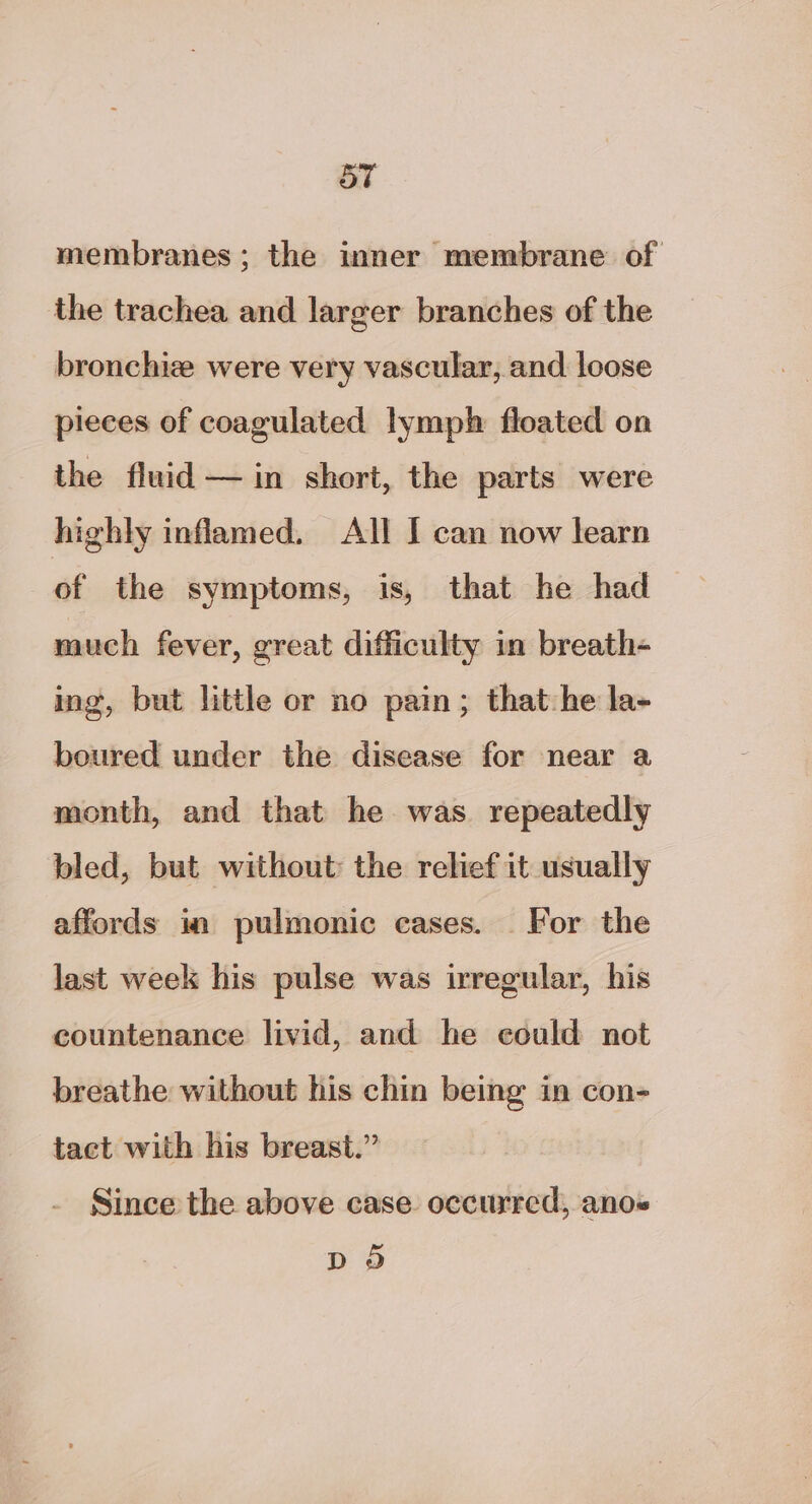 membranes; the inner membrane of the trachea and larger branches of the bronchiz were very vascular, and loose pieces of coagulated lymph floated on the fluid — in short, the parts were highly inflamed. All I can now learn of the symptoms, is, that he had much fever, great difficulty in breath- ing, but little or no pain; that:he la- boured under the disease for near a month, and that he was repeatedly bled, but without the relief it usually affords in pulmonic cases. For the last week his pulse was irregular, his countenance livid, and he could not breathe without his chin being in con- tact with his breast.” Since the above case occurred, anos DO