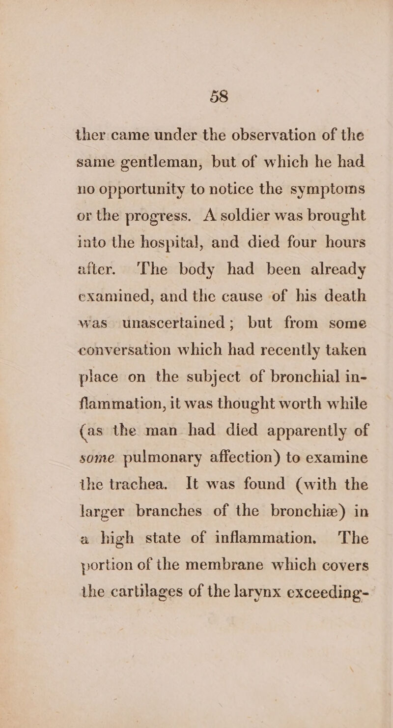 ther came under the observation of the same gentleman, but of which he had no opportunity to notice the symptoms or the progress. A soldier was brought into the hospital, and died four hours nfter. ‘The body had been already examined, and the cause of his death was unascertained; but from some conversation which had recently taken place on the subject of bronchial in- flammation, it was thought worth while (as the man had died apparently of some pulmonary affection) to examine ihe trachea. It was found (with the larger branches of the bronchiz) in a high state of inflammation. The portion of the membrane which covers the cartilages of the larynx exceeding-