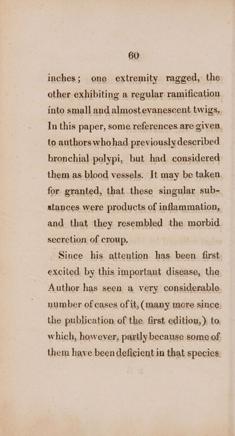 inches; one extremity ragged, the other exhibiting a regular ramification into small and almostevanescent twigs. In this paper, some references.are given. to authors whohad previously described bronchial polypi, but had considered them as blood vessels. It may be taken for granted, that these singular sub- stances were products of inflammation, and that they resembled the morbid secretion of croup. Since his attention has been first excited by this important disease, the Author has seen a very considerable number of cases of it, (many more since the publication of the first edition, ) to which, however, partly because some of them have been deficient in that species