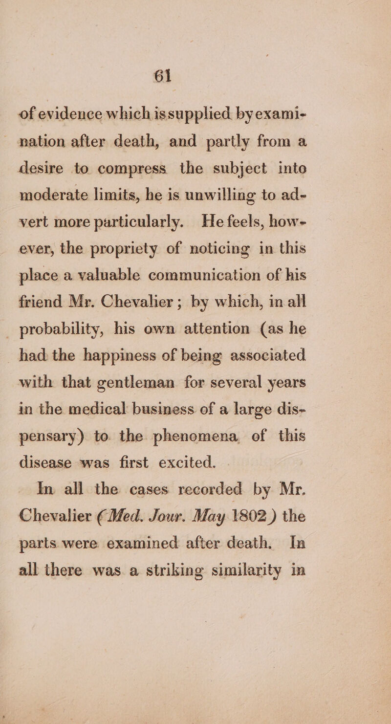 of evidence which issupplied. by exami- nation after death, and partly from a desire to compress the subject into moderate limits, he is unwilling to ad- vert more particularly. He feels, how- ever, the propriety of noticing in this place a valuable communication of his friend Mr. Chevalier ; by which, in all _ probability, his own attention (as he had the happiness of being associated with that gentleman for several years in the medical business of a large dis- pensary) to the phenomena, of this disease was first excited. . In all the cases recorded by Mr. Chevalier ¢ Med. Jour. May 1802) the parts. were examined after death. In all there was. a striking similarity in