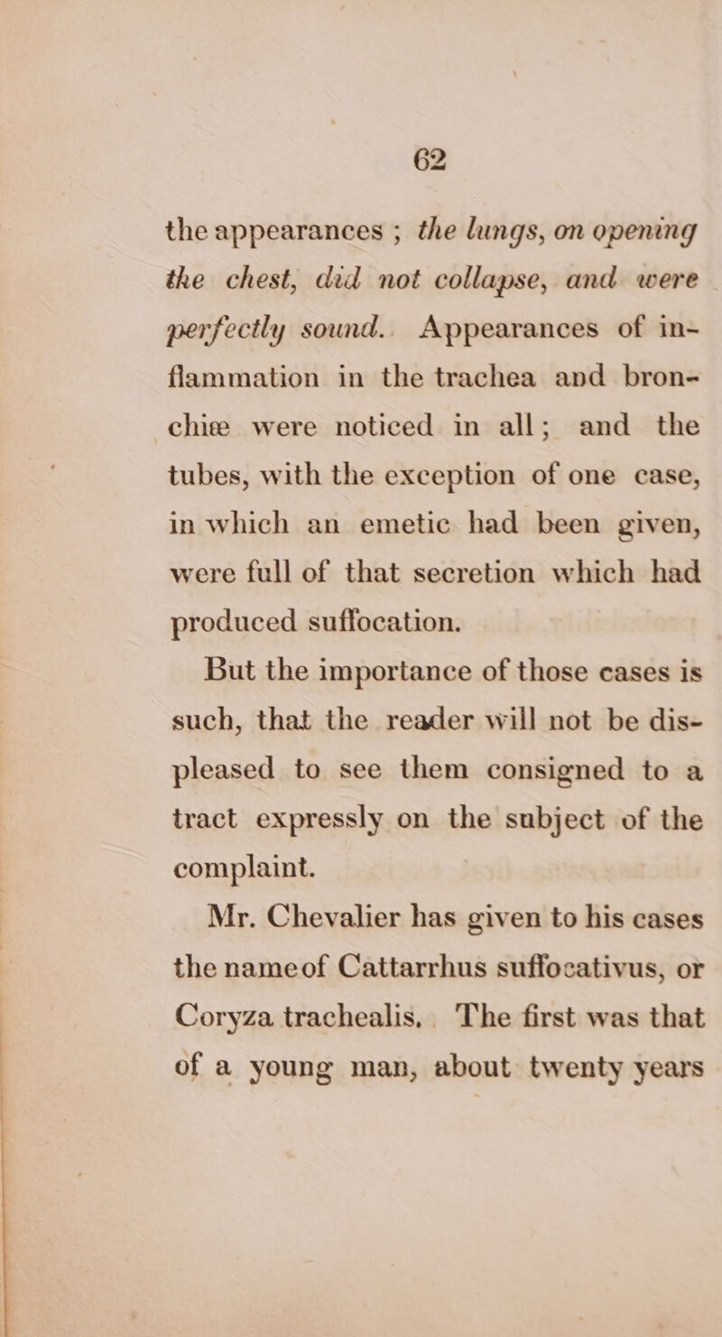 the appearances ; the lungs, on opening the chest, did not collapse, and were perfectly sound.. Appearances of in- flammation in the trachea and bron- chie were noticed in all; and the tubes, with the exception of one case, in which an emetic had been given, were full of that secretion which had produced suffocation. But the importance of those cases is such, that the reader will not be dis- pleased to see them consigned to a tract expressly on the subject of the complaint. Mr. Chevalier has given to his cases the nameof Cattarrhus suffocativus, or Coryza trachealis,. The first was that of a young man, about twenty years