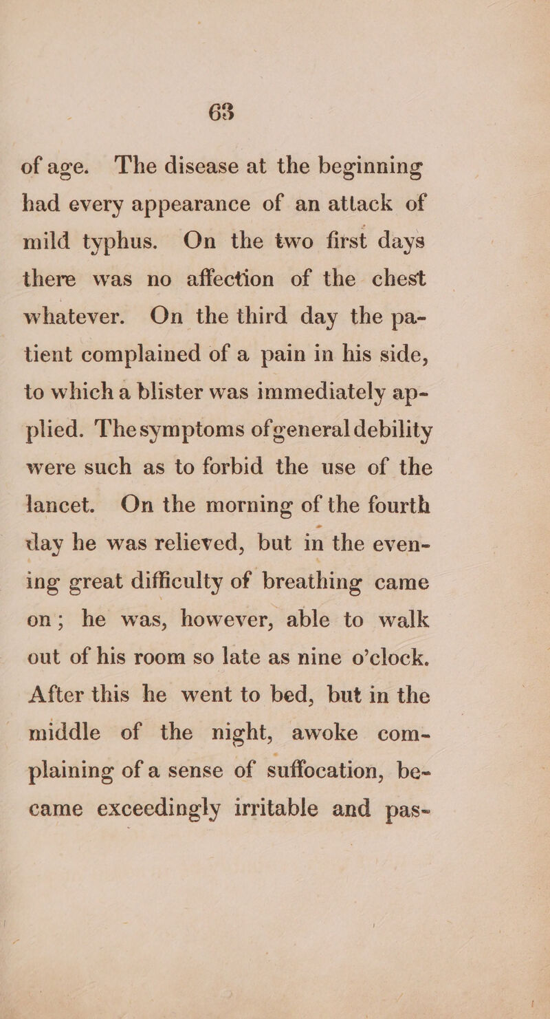 65 of age. The disease at the beginning had every appearance of an atlack of mild typhus. On the two first days there was no affection of the chest whatever. On the third day the pa- tient complained of a pain in his side, to which a blister was immediately ap- plied. Thesymptoms of general debility were such as to forbid the use of the lancet. On the morning of the fourth day he was relieved, but in the even- ing great difficulty of breathing came on; he WAS, however, able to walk out of his room so late as nine o’clock. After this he went to bed, but in the middle of the night, awoke com- plaining of a sense of suffocation, be- came exceedingly irritable and pas-