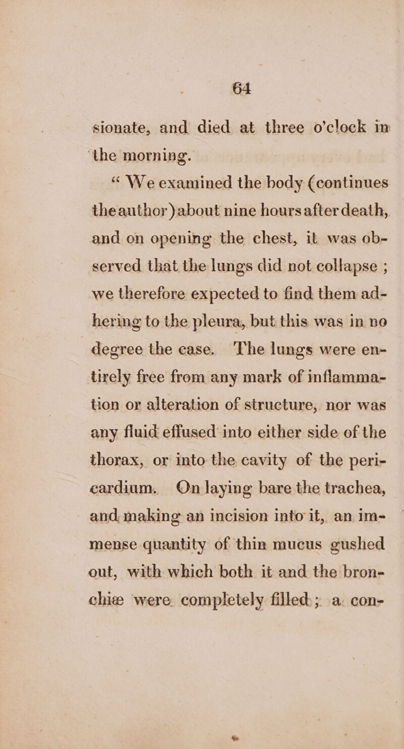 sionate, and died at three o’clock in ‘the morning. “ We examined the body (continues theauthor )about nine hoursafter death, and on opening the chest, it was ob- served that the lungs did not collapse ; we therefore expected to find them ad- hering to the pleura, but this was in ne degree the case. The lungs were en- tirely free from any mark of inflamma- tion or alteration of structure, nor was any fiuid effused into either side of the thorax, or into the cavity of the peri- cardium. On laying bare the trachea, _ and, making an incision into it, an im- mense quantity of thin mucus gushed out, with which both it and the bron- chie were completely filled); a. con-