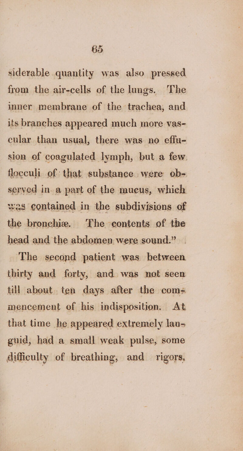 siderable quantity was also pressed from the air-cells of the lungs. The inner membrane of the trachea, and its branches appeared much more vas- cular than usual, there was no effu- sion of coagulated lymph, but a few. flocculi of that substance were ob- served in. a part of the mueus, which was contained in the subdivisions of the bronchie. The contents of the head and the abdomen were sound.” The second patient was between thirty and forty, and was not seen till about. ten days after the com- mencement of his indisposition. At that time he appeared extremely lau- guid, had a small weak pulse, some difficulty of breathing, and rigors,