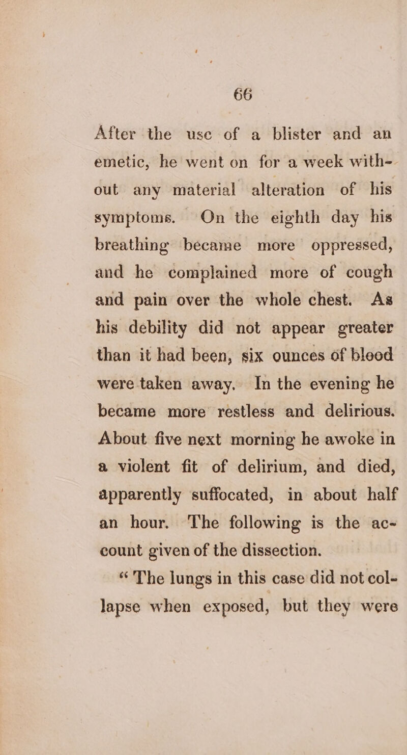 After the use of a blister and an emetic, he went on for a week with- out any material alteration of his symptoms. On the eighth day his breathing became more oppressed, and he complained more of cough and pain over the whole chest. As his debility did not appear greater than it had been, six ounces of bleed were taken away. In the evening he became more restless and delirious. About five next morning he awoke in a violent fit of delirium, and died, apparently suffocated, in about half an hour. The following is the ac- count given of the dissection. “ The lungs in this case did not col- lapse when exposed, but they were