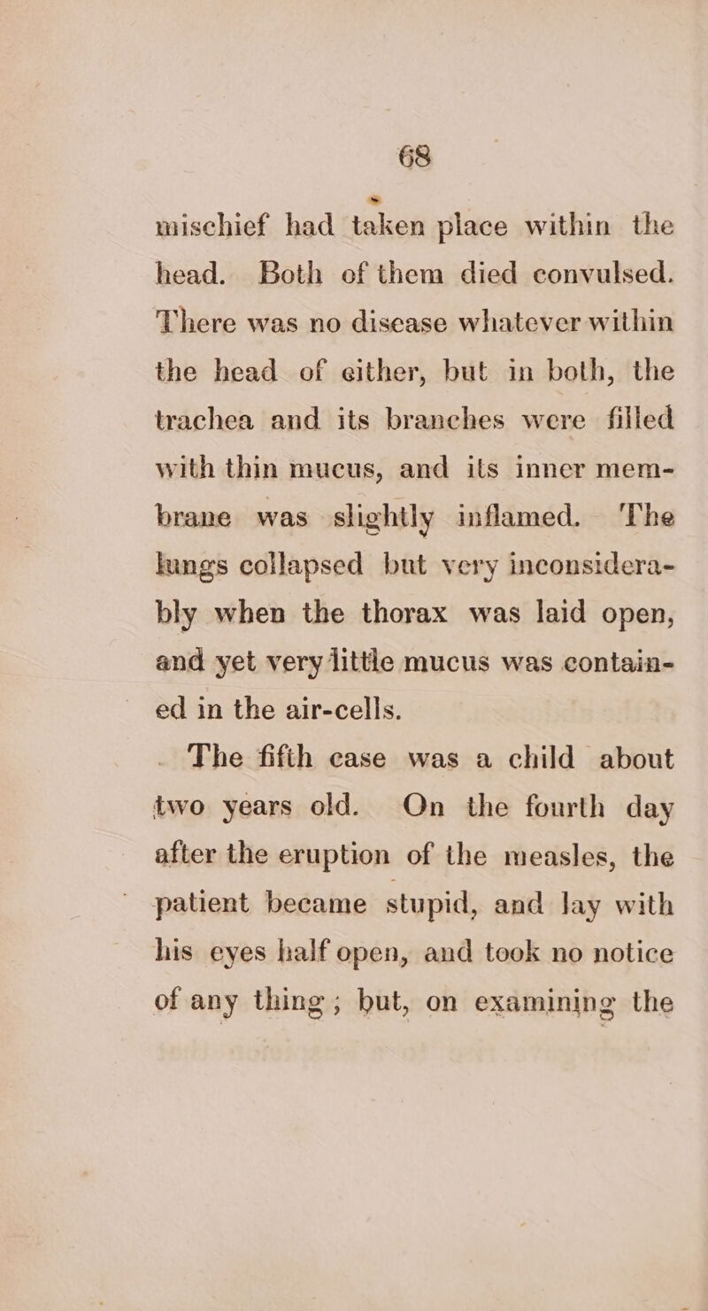 mischief had taken place within the head. Both of them died convulsed. There was no disease whatever within the head of either, but in both, the trachea and its branches were filled with thin mucus, and its inner mem- brane was slightly inflamed. ‘The lungs collapsed but very inconsidera- bly when the thorax was laid open, and yet very little mucus was contain- ed in the air-cells. The fifth case was a child about two years old. On the fourth day after the eruption of the measles, the patient became stupid, and Jay with his eyes half open, and took no notice of any thing ; but, on examining the