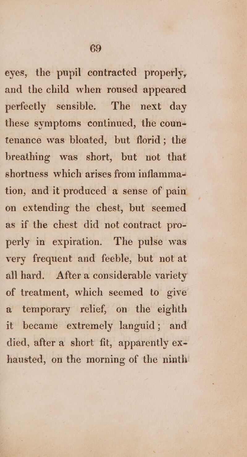eyes, the pupil contracted properly, and the child when roused appeared perfectly sensible. The next day these symptoms continued, the coun- tenance was bloated, but florid; the breathing was short, but not that shortness which arises from inflamma- tion, and it produced a sense of pain on extending the chest, but seemed as if the chest did not contract pro- perly in expiration. The pulse was very frequent and feeble, but not at all hard. After a considerable variety of treatment, which seemed to give a temporary relief, on the eighth it became extremely languid; and died, after a short fit, apparently ex- hausted, on the morning of the ninth