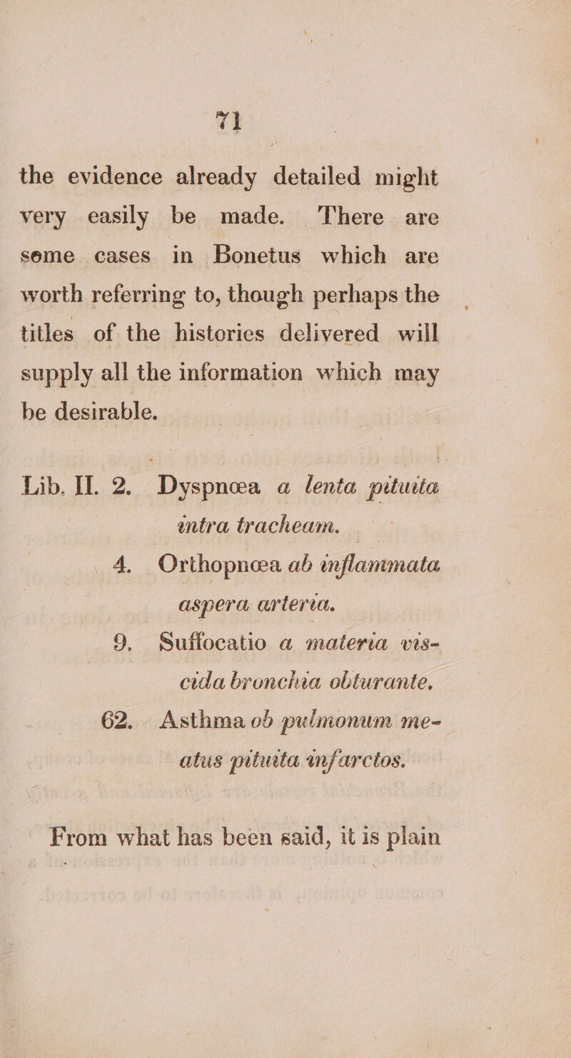 re the evidence already detailed might very easily be made. There are seme cases in Bonetus which are worth referring to, though perhaps the titles of the histories delivered will supply all the information which may be desirable. Lib, Il. 2. Dyspnea a lenta prtirta entra tracheam. 4, Orthopnea ab inflammata aspera arteria. 9. Suffocatio a materia vis- cida bronchia obturante. 62. Asthmaod pulmonum me- atus pitwta infarcios. From what has been said, it is plain