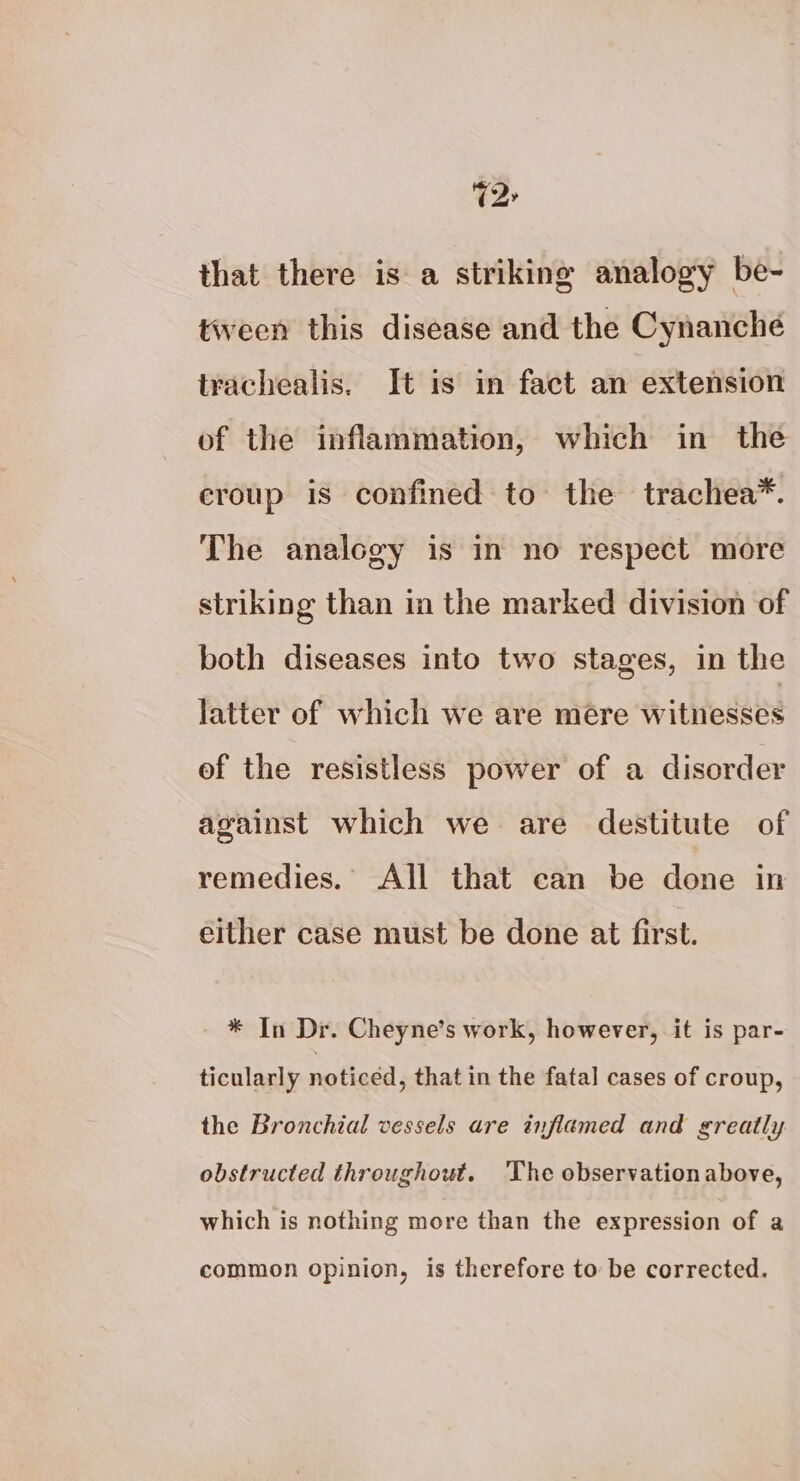 2» that there is a striking analogy be- tween this disease and the Cynanche trachealis. It is in fact an extension of the inflammation, which in the eroup is confined to the trachea*. The analogy is in no respect more striking than in the marked division of both diseases into two stages, in the latter of which we are mere witnesses of the resistless power of a disorder against which we are destitute of remedies. All that can be done in either case must be done at first. * In Dr. Cheyne’s work, however, it is par- ticularly noticed, that in the fatal cases of croup, the Bronchial vessels are inflamed and greatly obstructed throughout. The observationabove, which is nothing more than the expression of a common opinion, is therefore to be corrected.