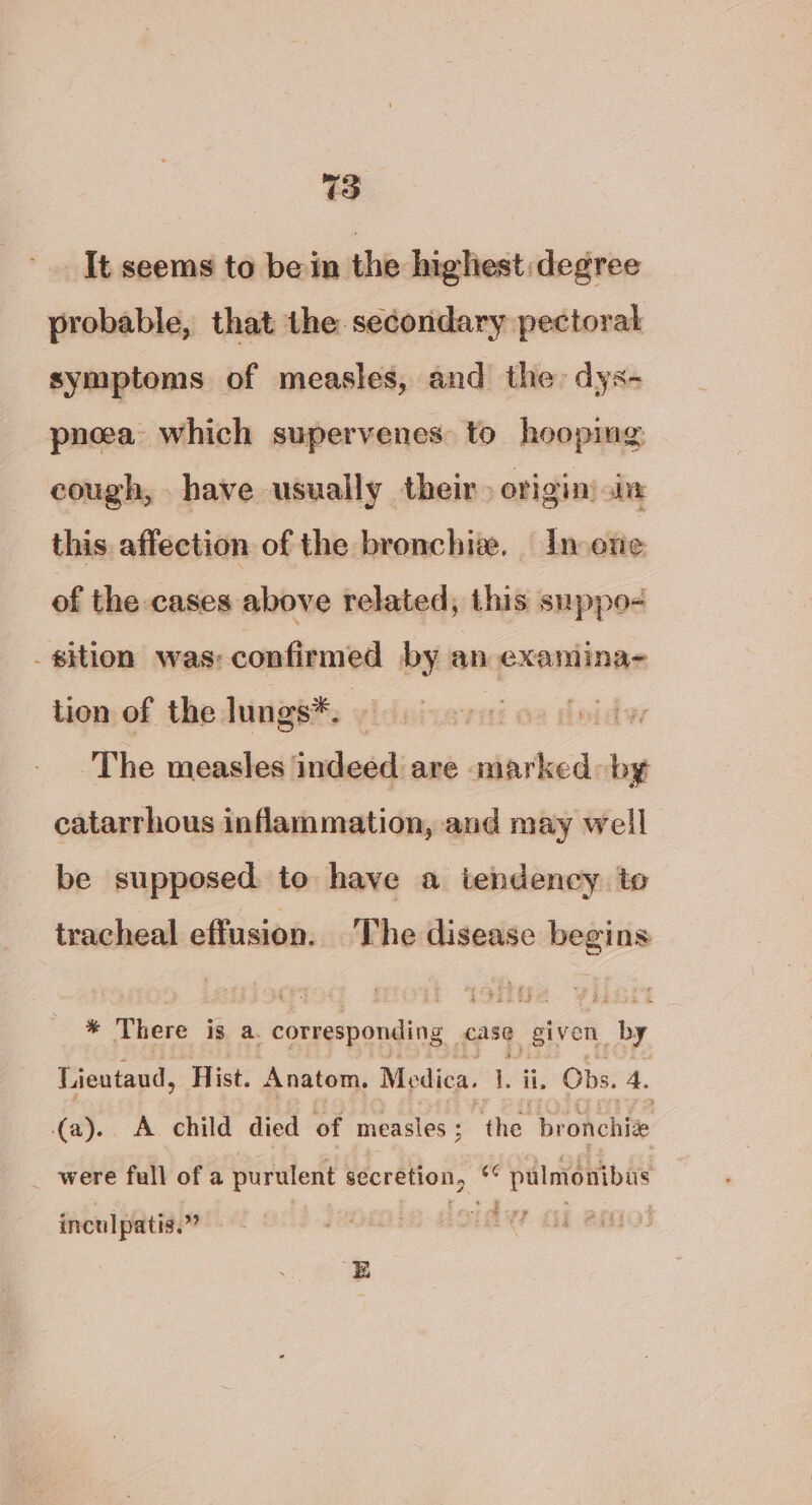 It seems to be in the highest degree probable, that the secondary pectoral symptoms of measles, and the: dys- pneea which supervenes: to hooping cough, have usually their. origin) in this affection of the bronchi. In otie of the cases above related, this snppo- sition was: confirmed by an examina- tion of the lungs*®. The measles indeed are marked: ae catarrhous inflammation, and may well | be supposed. to have a tendency to tracheal effusion. The disease iced % There ig a. corresponding case given. by Lientaud, Hist. Anatom, Medica. L; , Obs. 4. (a). A child died of measles ; “the bronchive _ were full of a purulent secretion, - pulmonibus inculpatis.” side E