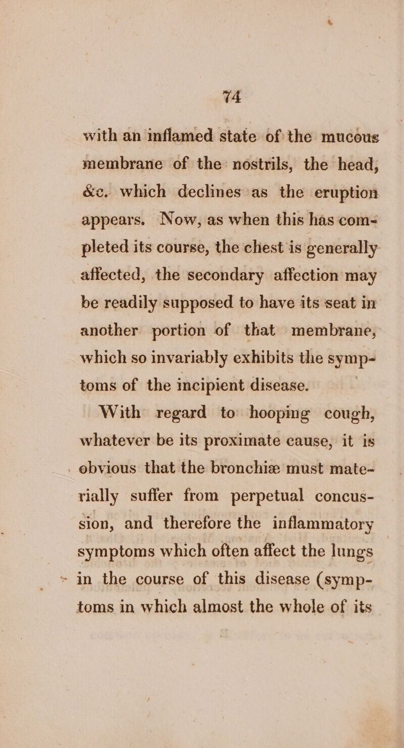 with an inflamed state of the mucous membrane of the: nostrils, the head, &amp;c. which declines’as the eruption appears. Now, as when this has com- pleted its course, the chest is generally affected, the secondary affection may be readily supposed to have its seat in another portion of that membrane, which so invariably exhibits the si ae toms of the incipient disease. With regard to hoopmg cough, whatever be its proximate cause, it is _ obvious that the bronchize must mate- vially suffer from perpetual concus- sion, and therefore the inflammatory symptoms which often affect the lungs » in the course of this disease (symp- toms in which almost the whole of its