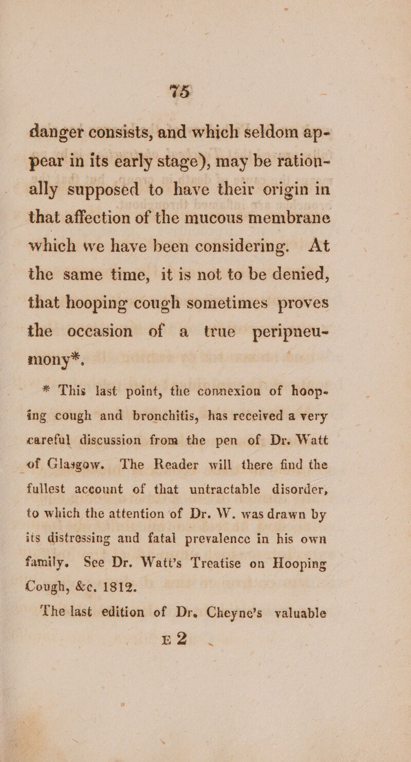 danger consists, and which seldom ap- pear in its early stage), may be ration- ally supposed to have their origin in that affection of the mucous membrane which we have been considering. At the same time, it is not to be denied, that hooping cough sometimes proves the occasion of a true peripneu- mony*, * This last point, the connexion of hoop- ing cough and bronchitis, has received a very careful discussion from the pen of Dr. Watt of Glasgow. The Reader will there find the fullest aceount of that untractable disorder, to which the attention of Dr. W. was drawn by its distressing and fatal prevalence in his own family. See Dr. Wati’s Treatise on Hooping Cough, &amp;c, 1812. The last edition of Dr. Cheyne’s valuable Ei 2