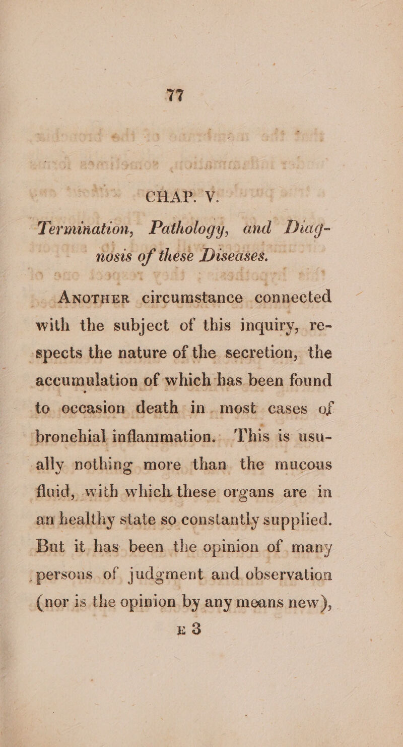 CHAP. V. Termination, Pathology, and Diuag- nosis of these Diseases. _ANotHEr circumstance connected with the subject of this inquiry, re- -spects the nature of the secretion, the accumulation of which has been found to occasion death in. most cases of ‘bronehial, inflammation. This is usu- ally nothing more than the mucous fluid, with which these organs are in an healthy state so constantly supplied. Bat it- has been the opinion of many _persons of judgment and observation (nor is the opinion by any means new), ES