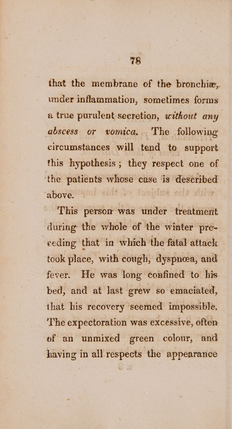 that the membrane of the bronchi, under inflammation, sometimes forms a true purulent seeretion, without any abscess or vomica... The following circumstances will tend to support this hypothesis ; they respect one of ‘the patients whose case is described ‘above. dee ose tt This persom was under treatmerit during the whole of the winter pre- ceding that in which ‘the fatal attack took place, with cough, dyspnoea, and fever. He was long confined to his bed, and at last grew so emaciated, that his recovery seemed impossible. The expectoration was excessive, often of an unmixed green colour, and having in all respects the appearance