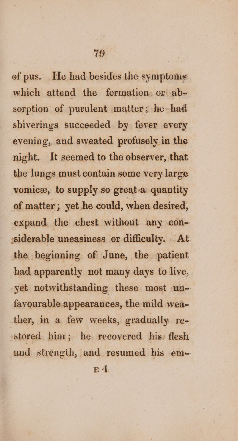 ef pus. He had besides the symptoms which attend the formation: or ab- sorption of purulent matter; he: had shiverings succeeded by. fever every evening, and sweated profusely in the night. It seemed to the ebserver,.that the lungs must contain some very. large vomice, to supply so great-a: quantity of matter; yet he could, when desired, expand, the chest without any con- siderable uneasiness or difficulty. At the beginning of June, the patient had apparently not many days to live, yet notwithstanding these most un- favourable.appearances, the mild wea- ther, in a few weeks, gradually re- stored him; he recovered his, flesh. and strength, and resumed his em~