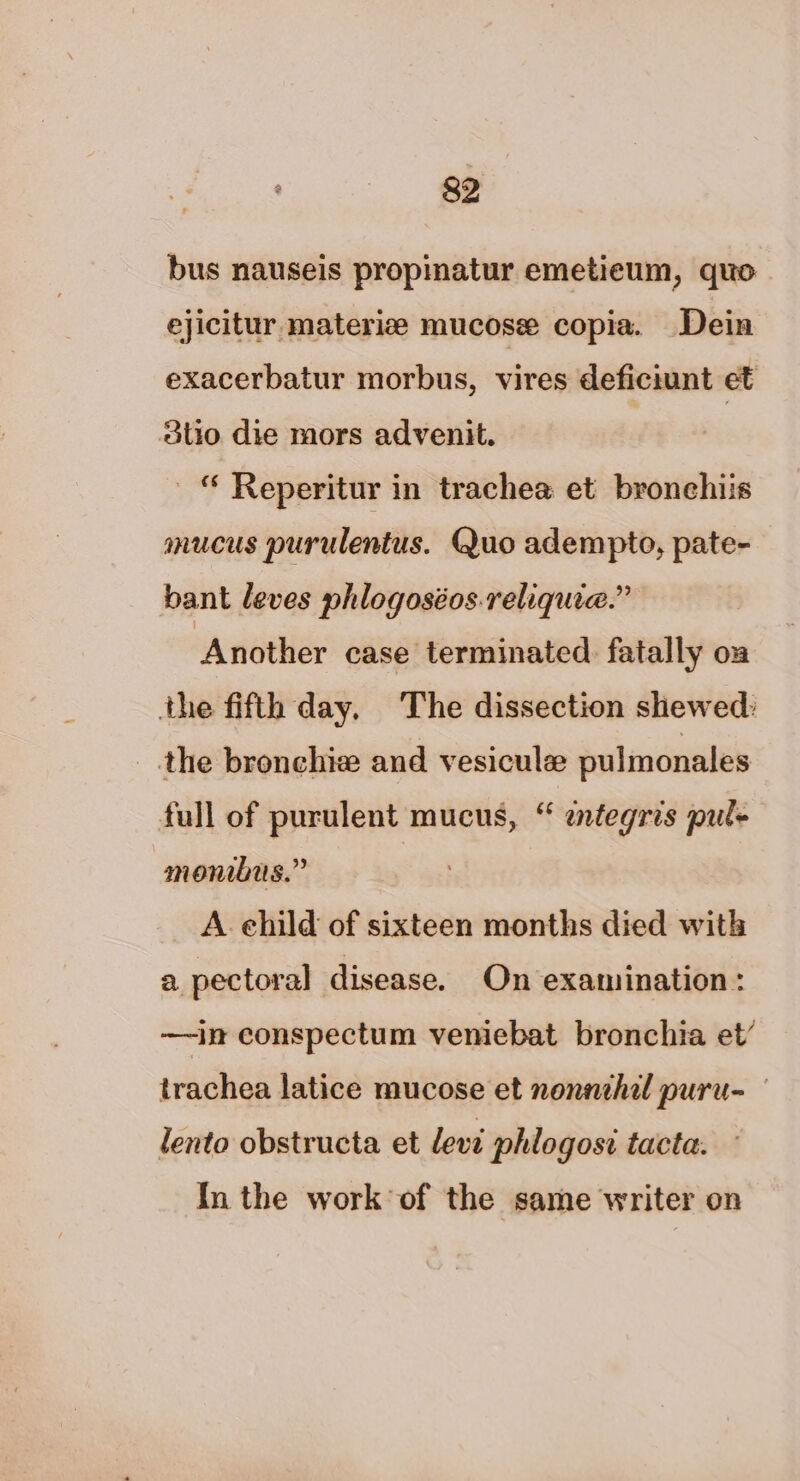 bus nauseis propinatur emetieum, quo ejicitur materiz mucose copia. Dein exacerbatur morbus, vires deficiunt et dtio die mors advenit. © Reperitur in trachea et bronehiis mucus purulentus. Quo adempto, pate- bant leves phlogoséos.reliquie.” Another case terminated. fatally on the fifth day. The dissection shewed: the bronchie and vesicule pulmonales full of purulent mucus, “ etegris pul- monibus.” A. child of sixteen months died with a pectoral disease. On examination: —~in conspectum veniebat bronchia et’ trachea latice mucose et nonnehal puru- lento obstructa et levi phlogosi tacta. In the work of the same writer on