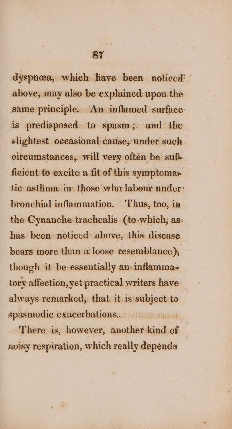 dyspnoea, which have been noticed’ ’ above, may also be explained: upon the same principle. An inflamed surface: is predisposed to spasm; and _ the- slightest occasional: cause,- under such eircumstances, will very often be suf>- ficient: to excite a fit of this symptomar. tic asthma in: those who labour under: bronchial inflammation. Thus, too, ia the Cynanche trachealis (to which; as: has been noticed above, this: disease bears more than a loose resemblance), though it be essentially an: nflamma- tory affeetion, yet-practical writers have. always remarked, that it is subject to spasmodic exacerbations.. sit There is, however, another kind of noisy respiration, which really depends