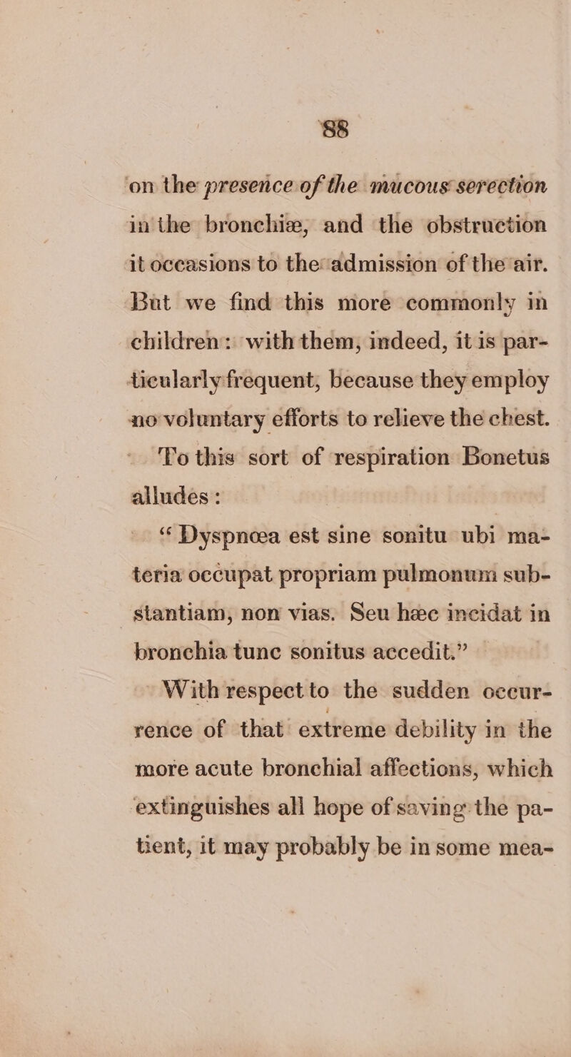 ‘88 ‘on the presence of the mucous serection in the bronchie, and the obstruction it occasions to the’admission of the air. But we find this more commonly in children: with them, indeed, it is par- ticularly frequent, because they employ no voluntary efforts to relieve the chest. To this sort of respiration Bonetus alludes : | ‘‘ Dyspnoea est sine sonitu ubi ma- teria occupat propriam pulmonum sub- stantiam, non vias. Seu hee incidat in bronchia tunc sonitus accedit.” — With respect to the sudden occur- rence of that extreme debility in the more acute bronchial affections, which extinguishes all hope of saving the pa- hent, it may probably be in some mea-
