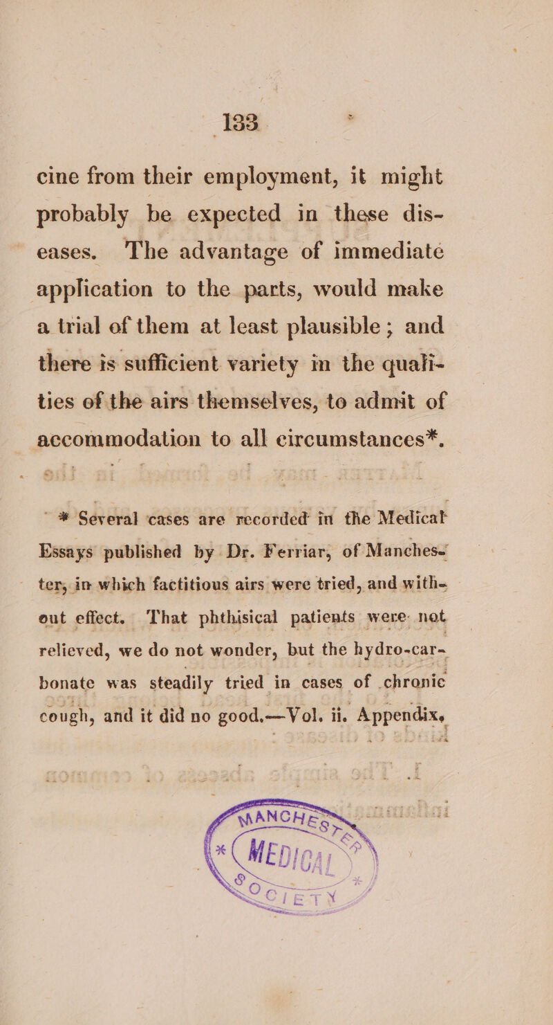 cine from their employment, it might probably be expected in these dis- eases. The advantage of immediate application to the parts, would make a trial of them at least plausible ; and there is sufficient variety in the quali- ties of the airs themselves, to admit of accommodation to all ecircumstances*. a Several cases are recorded in the Medicat Essays published by Dr. Ferriar, of Manches- ter, in which factitious airs were tried, and with- out effect. That phthisical patients were not relieved, we do not wonder, but the hydro-car~ bonate was steadily tried in cases of chronic cough, and it did no good.—Vol. ii. Appendix,