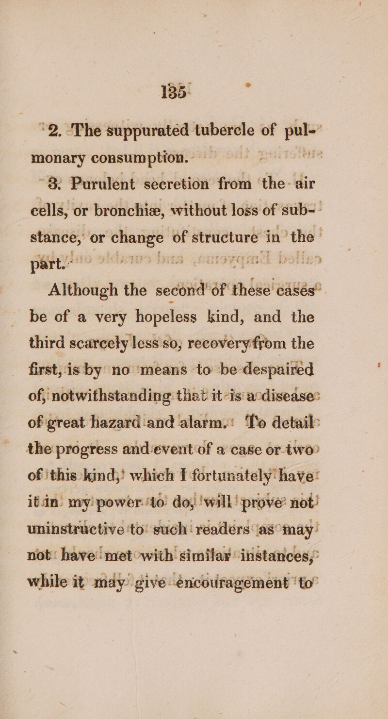 °2. ‘The suppurated tubercle of i monary consumption. . 7 cams 8: Purulent secretion from ‘the: air cells, or bronchi, without loss of sub-- —— or Po of structure in ‘the | part. His Falk Thien Lb iD Although the second Of these casés® be of a very hopeless kind, and the third scarcely less so; recoveryfrom the first, is by no ‘means to be despaired of, notwithstanding that it-is' acdisease: of great hazard‘and alarm.: To detail: the progress and event of a case or two? of ‘this: kind;' which I fortunately‘have: itn’ my! power. ‘to’ doy ! wall! prove’ not! uninstructive ‘to: such‘ readers (as may’ not: have’ met with’ similar instances,’ while it may’ give encouragément ‘to”
