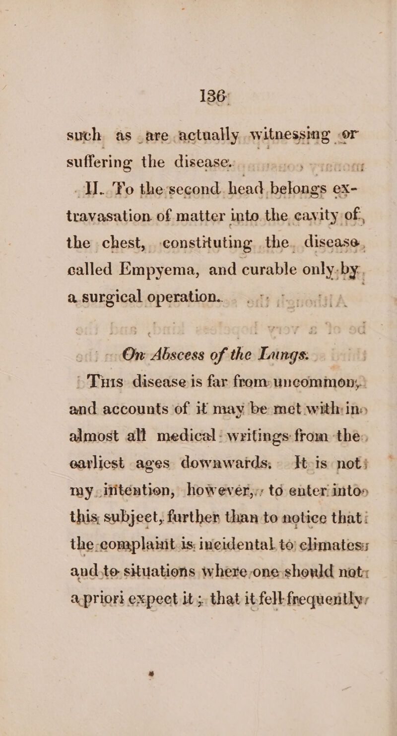 136: such as are actually witnessing or suffering the disease. lillie te —i.. fe the-second. head. aes eXx- travasation of matter into the cavity of, the chest, constituting, the. disease, called Bassin and caval only. Da a. surgical operation. On: Abscess of the Lungs. Tis disease is far from: uncommon, and accounts of it may be met within» almost all medical: writings from the, earliest ages downwards; It is not} my ititention, however,,; to enter into» this, subject, further than to notice that the-complanit is: incidental to climates: and.te situations where one should nat: apriori expeet it;. that it fell frequentlyr