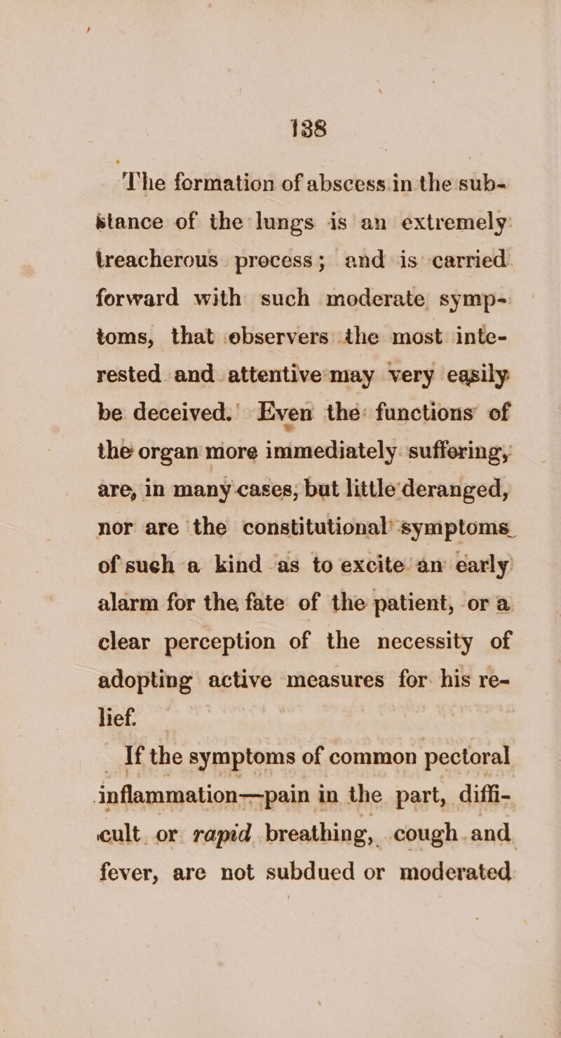The formation of abscess.in the sub- stance of the lungs is an extremely: treacherous process; and is carried forward with such moderate symp- toms, that ebservers the most inte- rested and attentive may very easily be deceived. Even the: functions of the organ more immediately. suffering, are, in many cases; but little deranged, nor are the constitutional’ symptoms. of such a kind as to excite an early alarm for the fate of the patient, or a clear perception of the necessity of adopting active measures for. his re- lief. If the symptoms of common pectoral inflammation—pain i in the part, diffi- cult. or rapid breathing, cough and fever, are not subdued or moderated