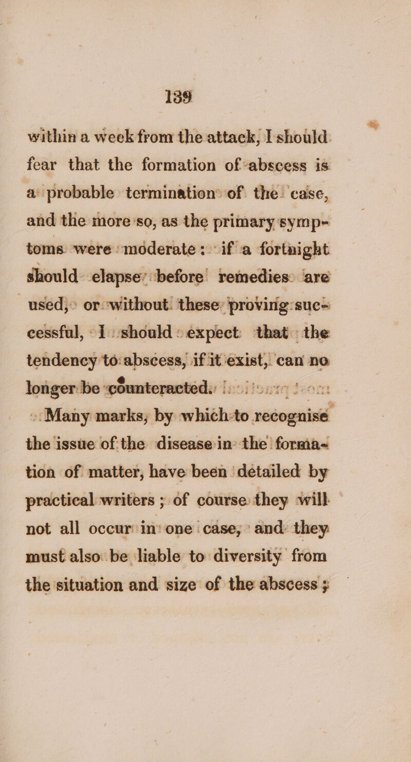 within a week from the attack, I should: fear that the formation of abscess is. a probable termination: of the. case, and the moreso, as the primary symp- toms were moderate: ifa fortnight should. elapse’ before remedies: are used,” or without: these: provirig:suc= cessful, 1 should: expect: that the tendency to: abscess, if —_— can no longer: be: cour epamteds fici isn Jeon «Many marks, by which:to seivgaiad the issue ofthe disease in the forma- tion of matter, have been detailed by practical writers ; of course they will not all occur:in: one case, and: they must also be liable to diversity from the situation and. size of the abscess ;