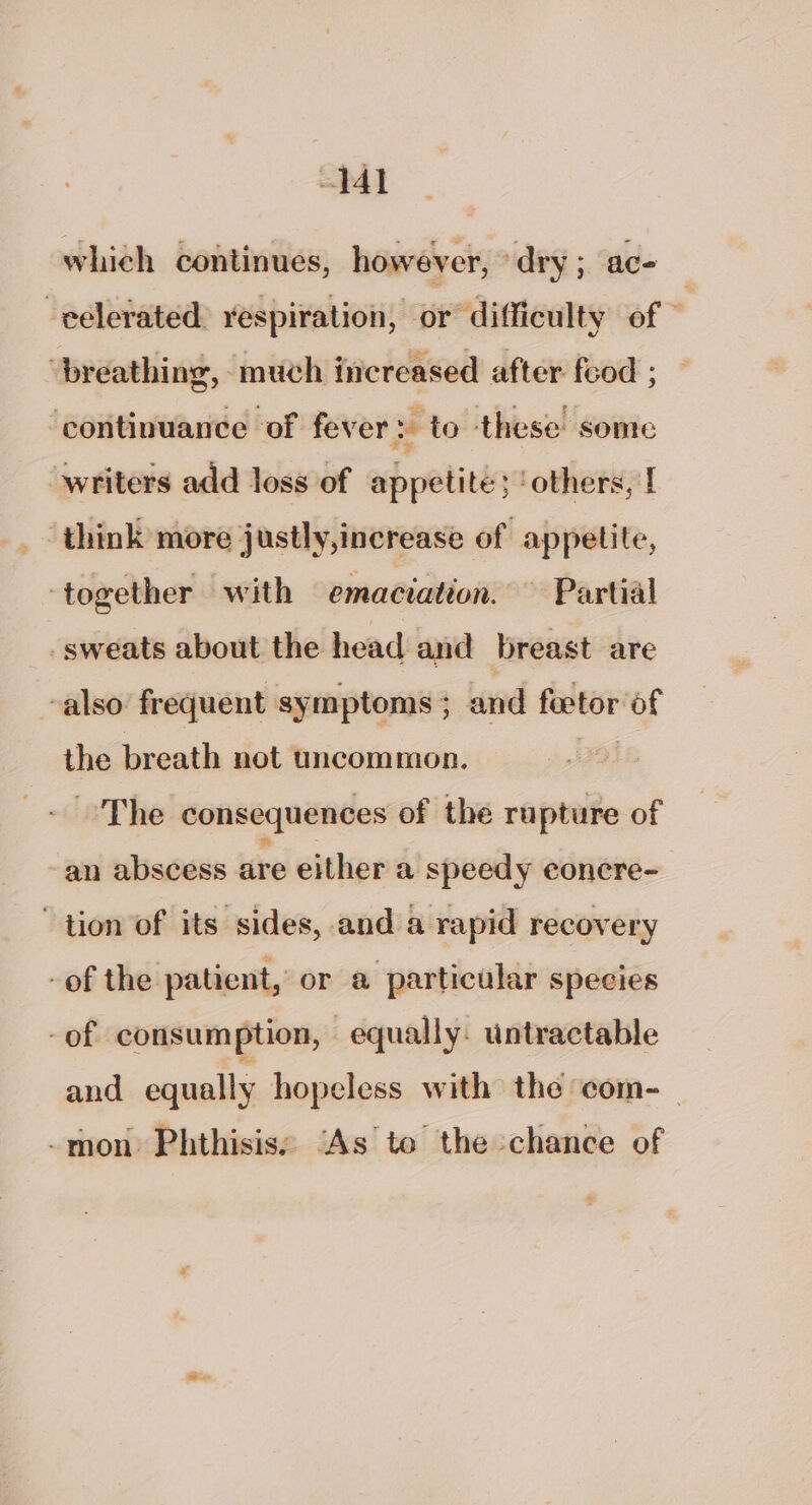 1 which continues, however, “dry ; ac- -eelerated: respiration, or difficulty of © ‘breathing, much increased after feod ; ‘continuance of fever: to these some writers add loss of appetite ‘others, [ ‘think more justly,increase of appetite, ‘together with emaciation. Partial _sweats about the head and breast are -also frequent symptoms ; and feetor of the breath not uncommon. 793 The consequences of the rupture of an abscess are either a speedy concre- “tion of its sides, and a rapid recovery -of the patient, or a particular species -of consumption, equally: untractable and equally hopeless with the com- _ -mon Phthisis: ‘As to the chance of