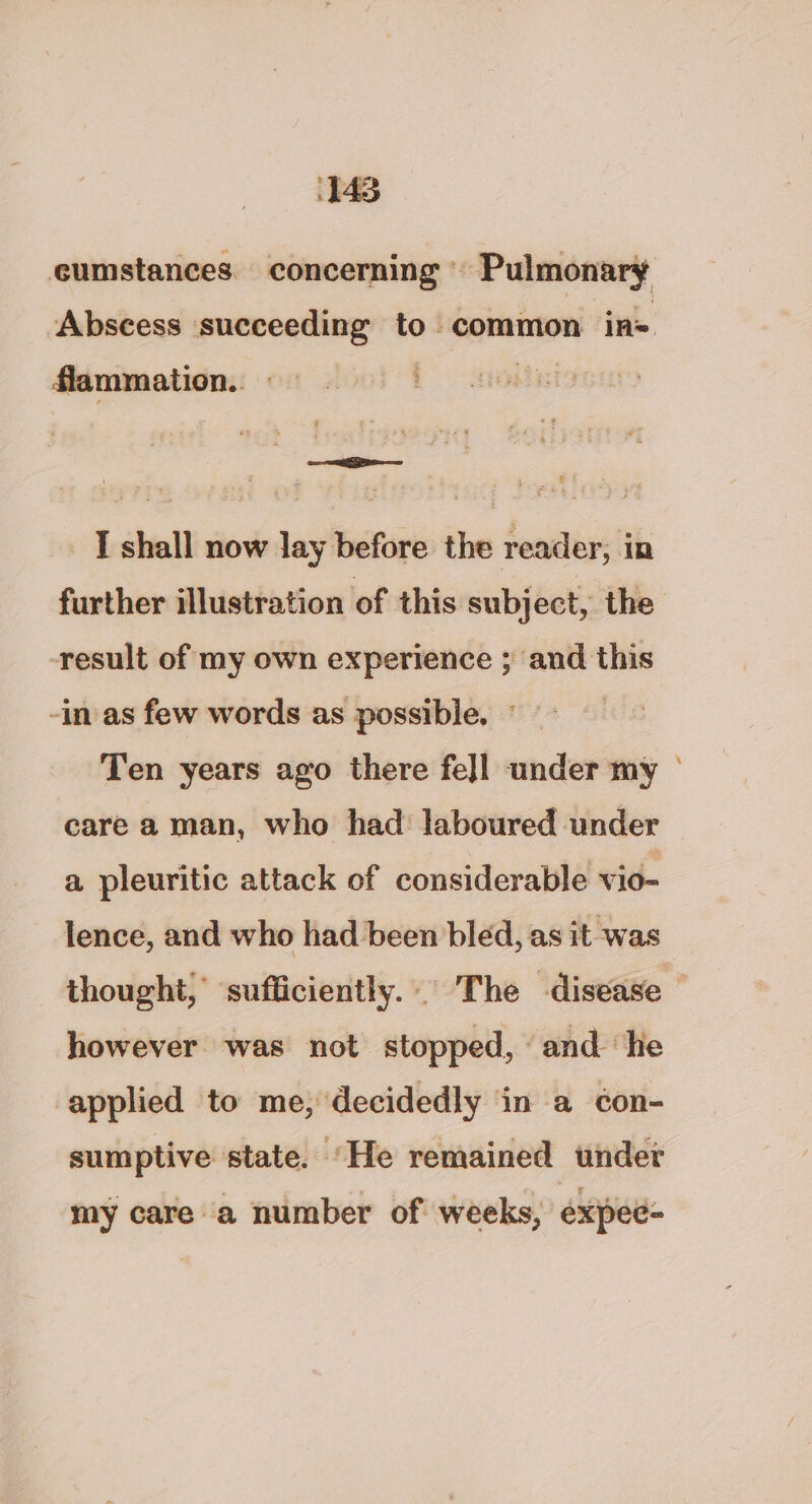 cumstances. concerning » Pulmonary Abscess succeeding to common in= flammatio.. 3 —— I shall now lay before the reader, in further illustration of this subject, the -result of my own experience ; and this -in as few words as possible, © Ten years ago there fe]l under my © care a man, who had laboured under a pleuritic attack of considerable vio- lence, and who had been bled, as it was thought, sufficiently... The disease however was not stopped, ‘and ‘he applied to me, decidedly ‘in a c¢on- sumptive state. ‘He remained under my care a number of weeks, expee-
