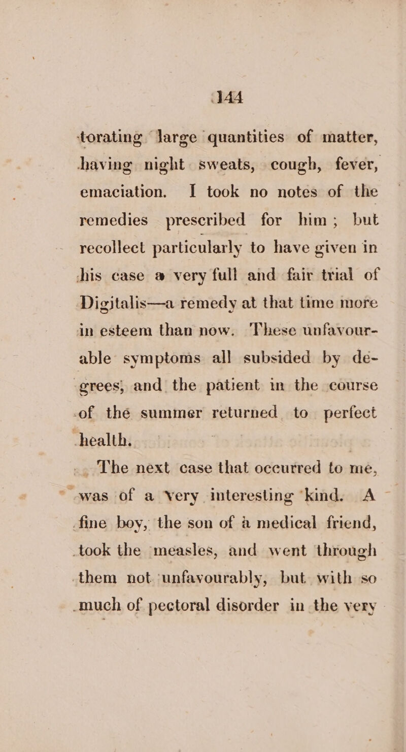 torating Jarge quantities of matter, having night sweats, cough, fever, emaciation. I took no notes of the remedies prescribed for him, but recollect particularly to have given in chis case @ very full and fair trial of Digitalis—a remedy at that time more in esteem than now. These unfavour- able symptoms all subsided by de- grees, and the patient in the course -of the summer returned to perfect -health. | _. The next case that occurred to me, “was of a Very interesting “kind. A — fine boy, the son of &amp; medical friend, took the measles, and went through them not unfavourably, but with so -much of pectoral disorder in the very
