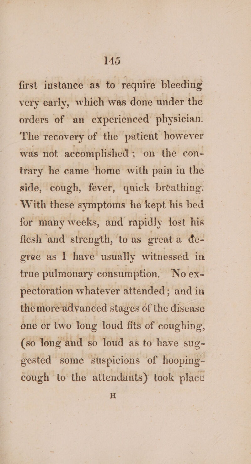 first instance as to ‘require bleeding very early, which was done under the orders of an experienced physician. The recovery of the patient however was not accomplished ; on the con- trary he came ‘home with pain in the side, cough, fever, quick breathing. With these symptoms he kept his bed for many weeks, and rapidly lost his flesh ‘and strength, ‘toas greata de- gree as I have usually witnessed in true pulmonary consumption. No ex- pectoration whatever attended; and in the more advanced stages of the disease one or two long loud fits of coughing, (so long and so loud as to have sug- gested some suspicions of hooping- cough to the attendants) took place H