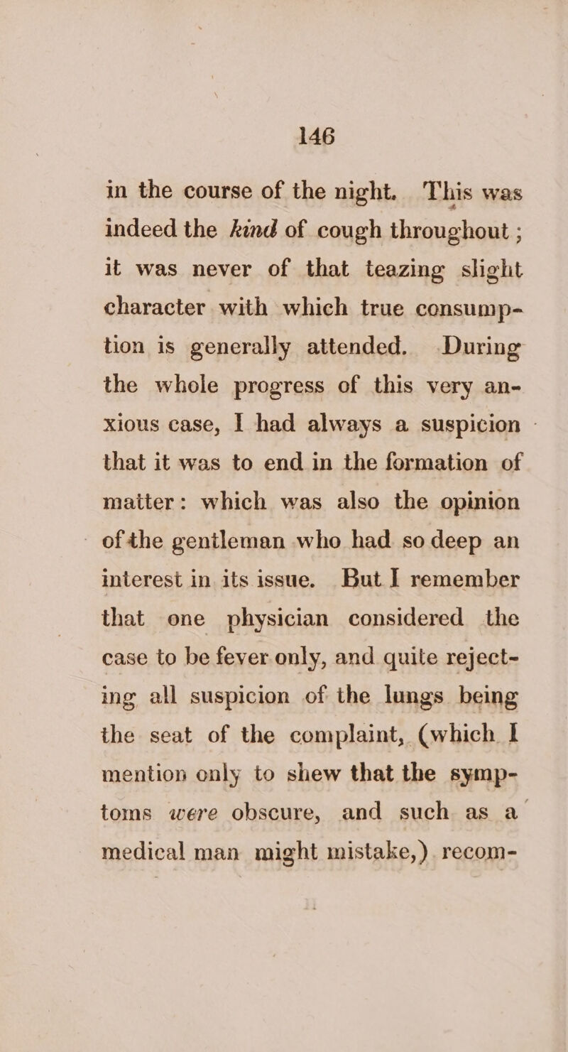 in the course of the night. This was indeed the kind of cough throughout ; it was never of that teazing slight character with which true consump- tion is generally attended. During the whole progress of this very an- xious case, I had always a suspicion - that it was to end in the formation of matter: which was also the opinion ofthe gentleman who had so deep an interest in its issue. But I remember that one physician considered the case to be fever only, and quite reject- ing all suspicion of the lungs being the seat of the complaint, (which | mention only to shew that the symp- toms were obscure, and such as a medical man might mistake,). recom-