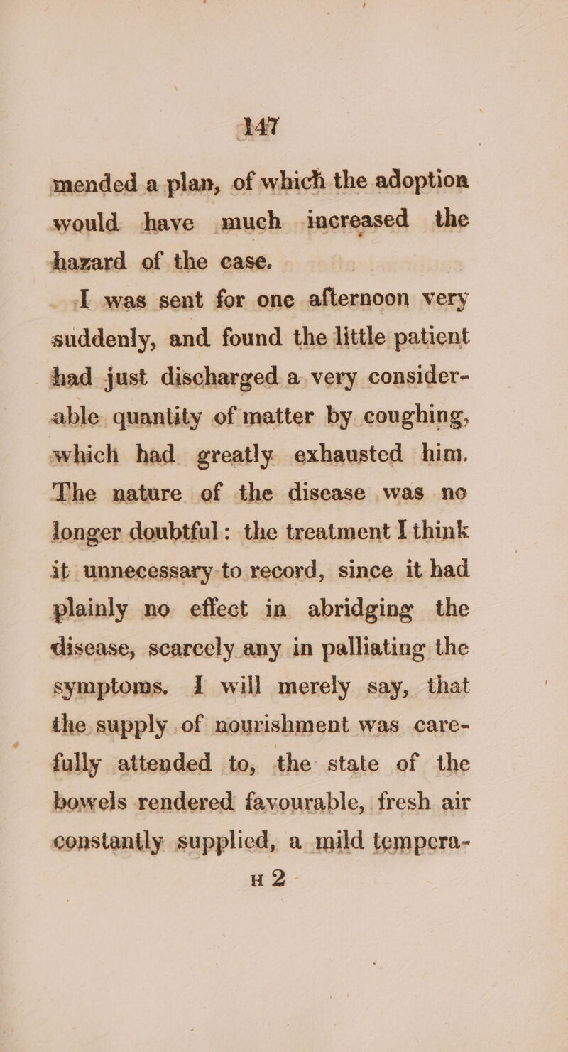 VT mended.a plan, of which the adoption would have much increased _ the hazard of the ease. I was sent for one afternoon very suddenly, and found the little patient had just discharged a very consider- able quantity of matter by coughing, which had greatly. exhausted him. The nature of the disease was no longer doubtful: the treatment I think it unnecessary to record, since it had plainly no effect in abridging the disease, scarcely any in palliating the symptoms, I will merely say, that ihe supply of nourishment was care- fully attended to, the state of the bowels rendered favourable, fresh air constantly supplied, a mild tempera- H2