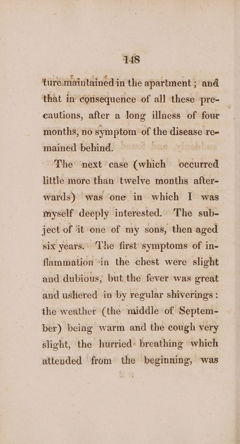 ture maintained in the apartment; and that in consequence: of all these pre- | cautions, after a long illness of four months, no symptom of the disease Te- mained behind. The’ next case (which occurred little more than twelve months after- wards) was one in which I was myself deeply interested. The sub- ject of it one of my sons, then aged six years. ‘The first’ symptoms of in- flammation «in the chest were slight and dubious, but the fever was great and ushered in by regular shivering : the weather (the middle of ‘Septem- ber) being warm and the cough very slight, the hurried* breathing which attended from the beginning, was