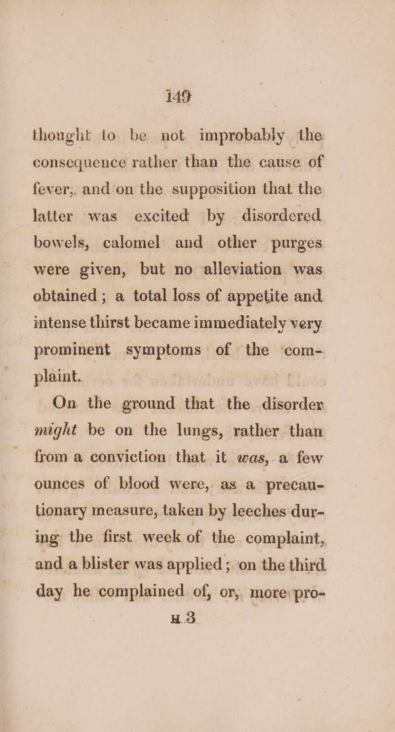 thought to. be not improbably the consequence rather than the cause of fever;, and/on the supposition that the latter was excited by disordered bowels, calomel and other purges were given, but no alleviation was obtained ; a total loss of appetite and intense thirst became immediately very prominent symptoms of the ‘com- plaint. On the ground that the disorder might be on the lungs, rather than from a conviction that it was,.a few ounces of blood were,. as a precau- lionary measure, taken by leeches dur- ing the first week of the complaint, and a blister was applied ; on the third day he complained of, or, more: pro- H.3