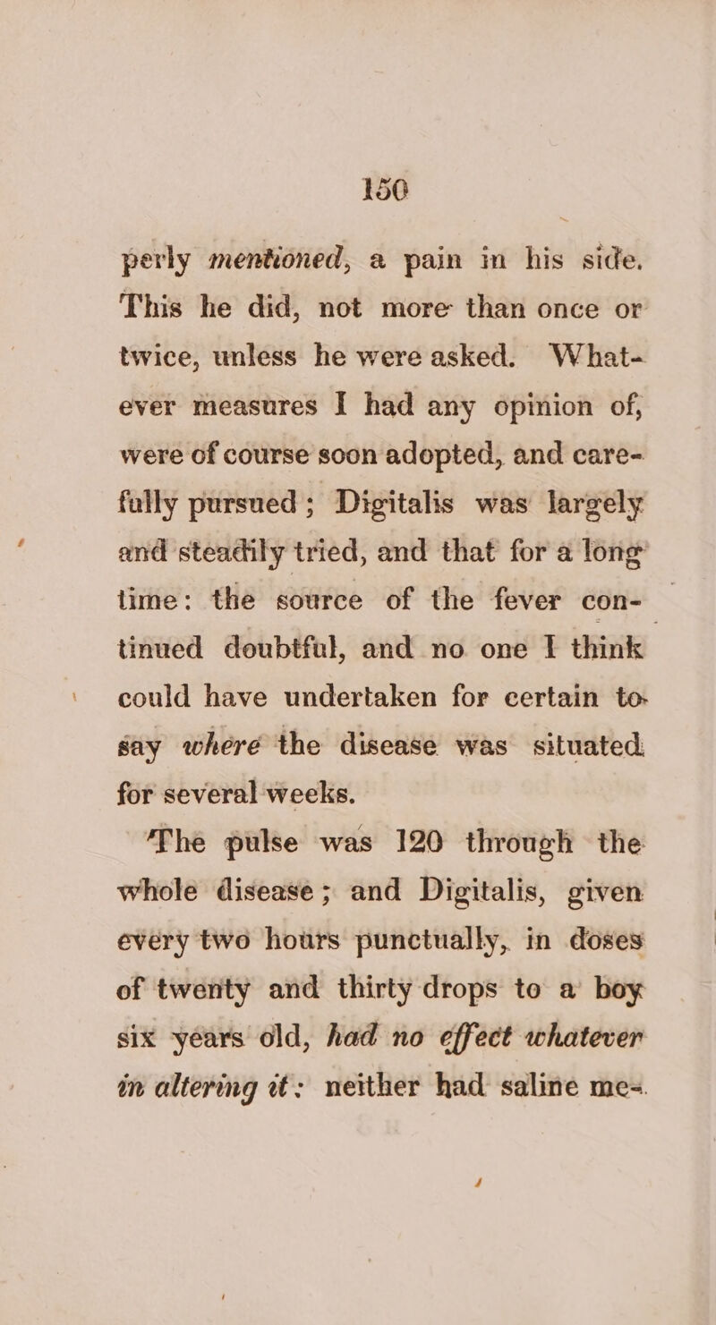 perly mentioned, a pain in his side. This he did, not more than once or twice, unless he were asked. What- ever measures I had any opinion of, were of course soon adopted, and care- fully pursued; Digitalis was largely and steadily tried, and that for a lone lime: the source of the fever con- — tinued doubtful, and no one | think could have undertaken for certain to say where the disease was. situated. for several weeks. The pulse was 120 through the whole disease; and Digitalis, given every two hours punctually, in doses of twenty and thirty drops to a boy six years old, had no effect whatever in altering et: neither had saline me-.