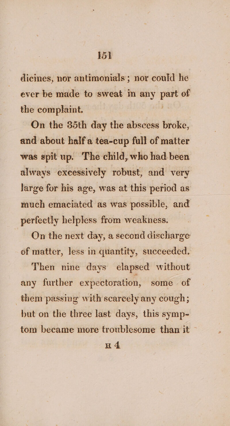 dicines, nor antimonials; nor could he ever be made to sweat in any _ of the complaint. On the 85th day the abscess broke, and about half a tea-cup full of matter was spit up. The child, who had been always excessively robust, and very large for his age, was at this period as much emaciated as was possible, and perfectly helpless from weakness. On the next day, a second discharge of matter, less in quantity, succeeded. Then nine days elapsed without any further expectoration, some of them passing with scarcely any cough; but on the three last days, this symp- tom became more troublesome than it H4