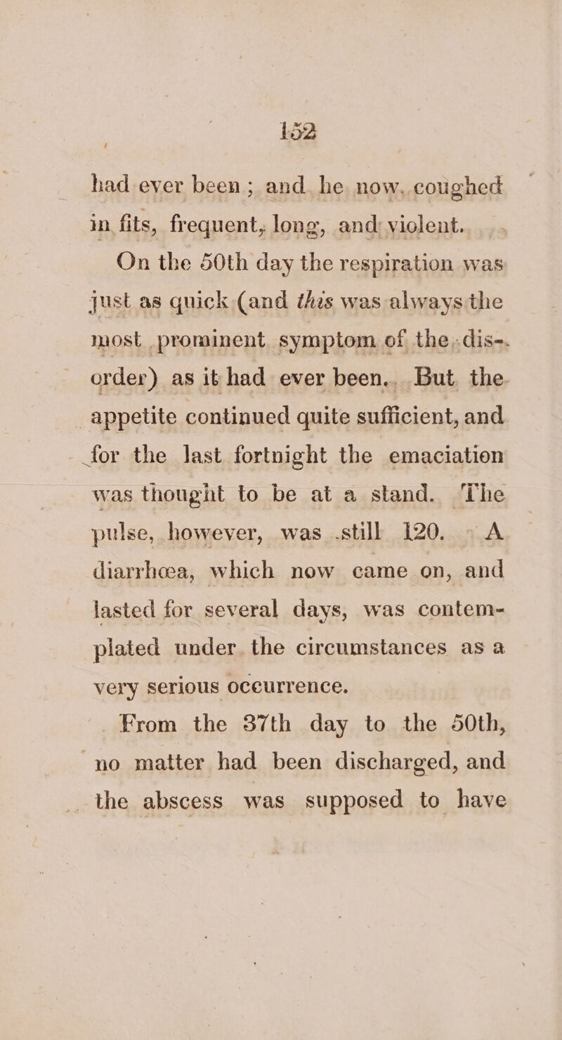 / had ever been ; and. he now, coughed in. fits, frequent, long, and) violent. On the 50th day the respiration was just as quick (and thes was always the most prominent symptom of the.dis-. order) as it had ever been.. But. the. appetite continued quite sufficient, and for the last fortnight the | emaciation was thought to be at a stand. ‘The pulse, however, was still 120. . A diarrhoea, which now came on, and lasted for several days, was contem- plated under. the circumstances as a very serious occurrence. From the 37th day to the 40th, no matter had been discharged, and the abscess was supposed to have