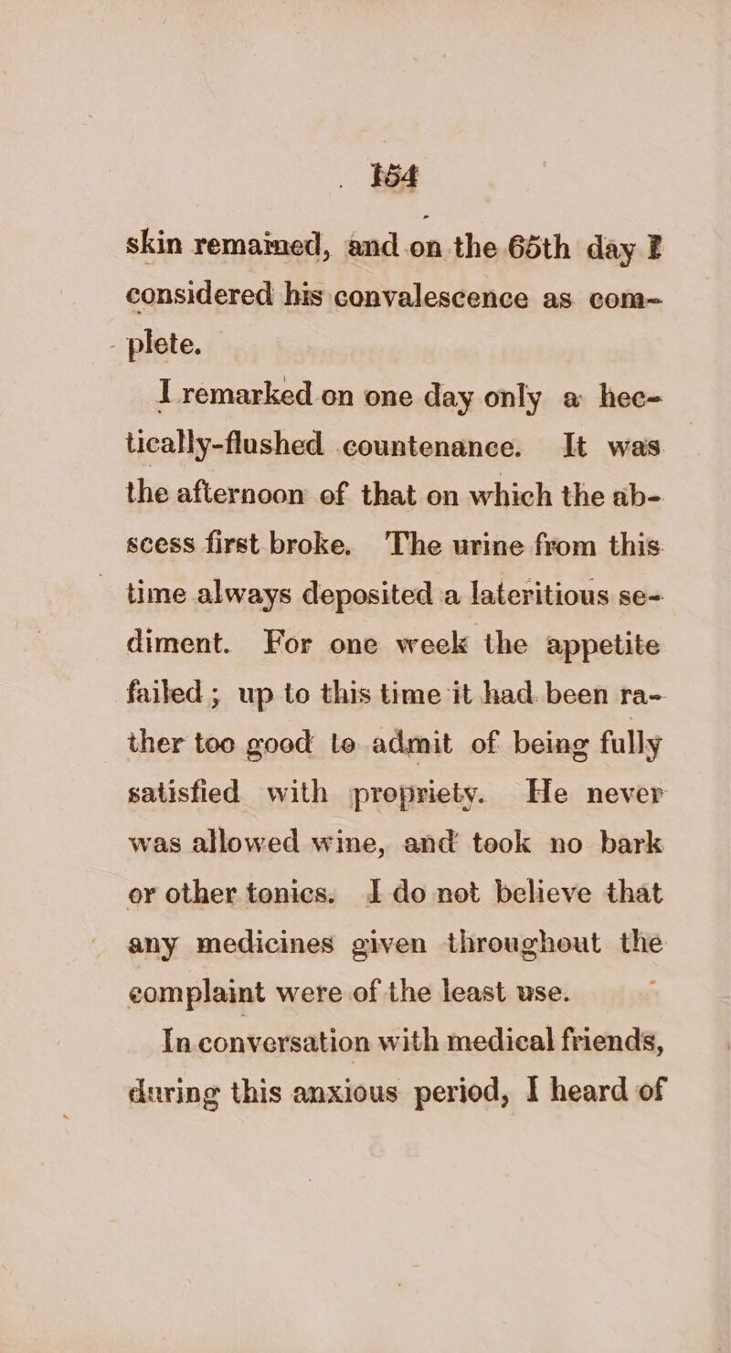 554 skin remained, and.on the 65th day F considered his convalescence as com~ _ plete. I remarked on one day only a hee- tically-flushed countenance. It was the afternoon of that on which the ab- scess first broke. The urine from this _ time always deposited a lateritious se- diment. For one week the appetite failed ; up to this time it had. been ra- ther too good lo admit of being fully satisfied with propriety. He never was allowed wine, and took no bark or other tonics. Ido not believe that any medicines given throughout the complaint were of the least use. In conversation with medical friends, during this anxious period, I heard of