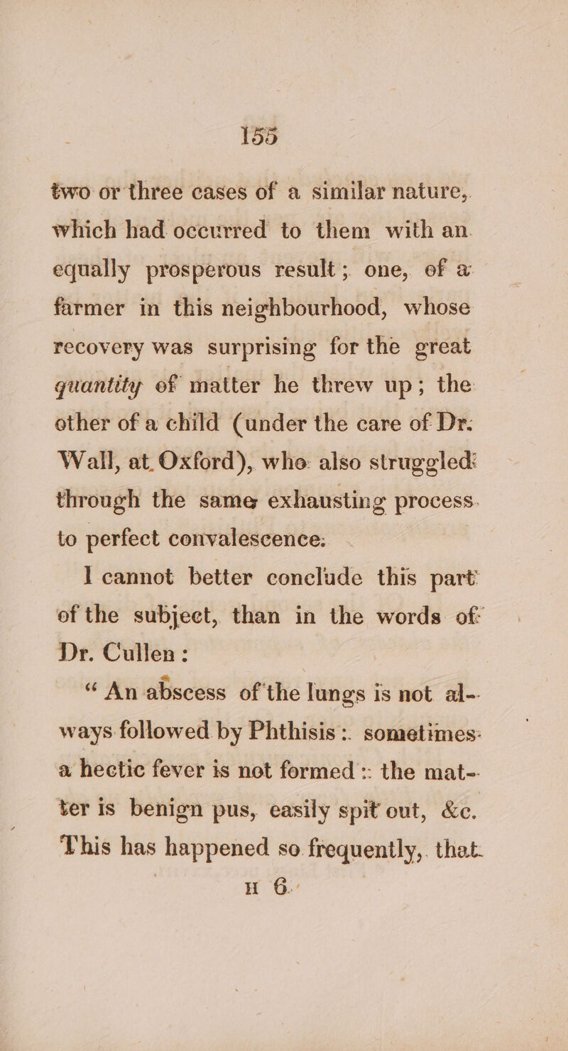 two or three cases of a similar nature, which had occurred to them with an equally prosperous result; one, ef a farmer in this neighbourhood, whose recovery was surprising for the great quantity ef matter he threw up; the other of a child (under the care of Dr. Wall, at. Oxford), whe: also struggled: through the same exhausting process. to perfect convalescence: I cannot better conclude this part’ of the subject, than in the words. of: Dr. Cullen : “ An abscess of'the lungs is not al-. ways followed by Phthisis :. sometimes: a hectic fever is not formed :: the mat-. ter is benign pus, easily spit out, &amp;e. This has happened so frequently,. that. H 6.