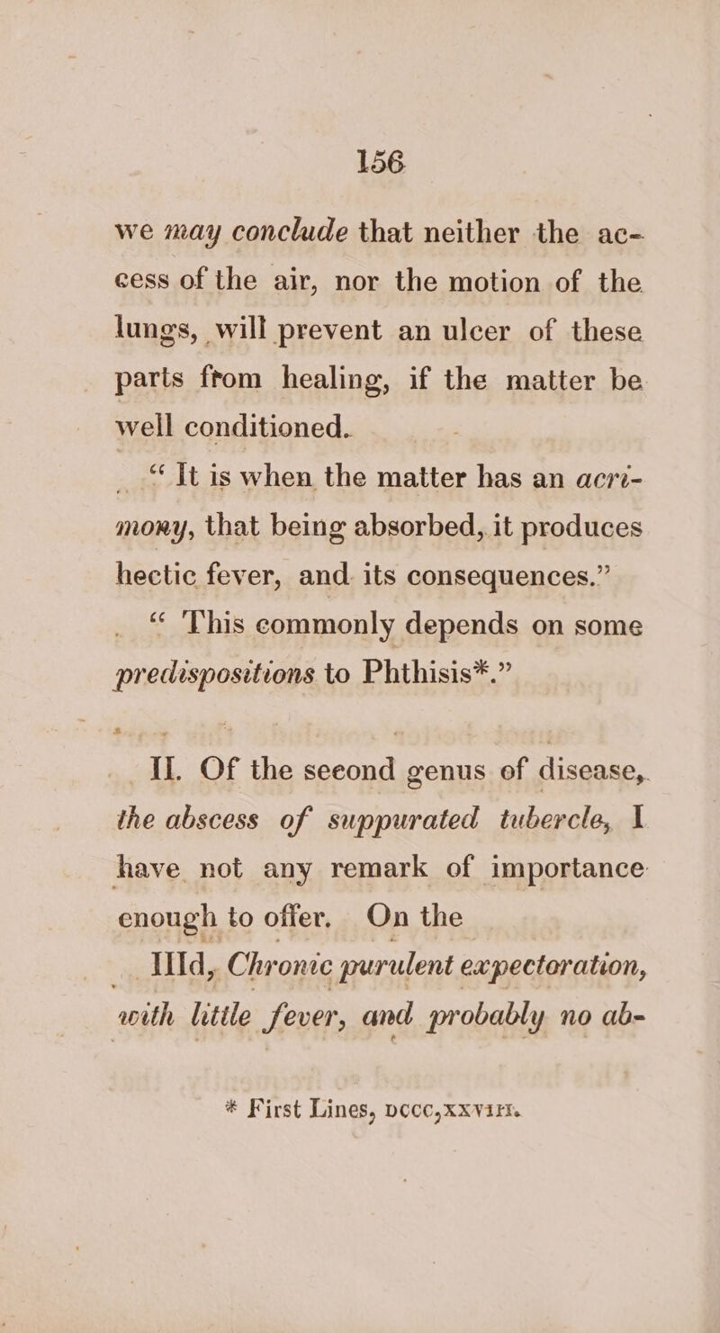 we may conclude that neither the ac- cess of the air, nor the motion of the lungs, will prevent an ulcer of these parts ftom healing, if the matter be well conditioned. ‘ ‘It is when the matter has an acri- mony, that being absorbed, it produces eee fever, and. its consequences.” ‘« ‘This commonly depends on some predispositions to Phthisis*.” IL Of the seeond genus of disease, the abscess of suppurated tubercle, I have not any remark of importance enough to offer. On the illd ft Chronic purulent expectoration, with Little fever, and probably no ab- * First Lines, pecc,xxvirt.