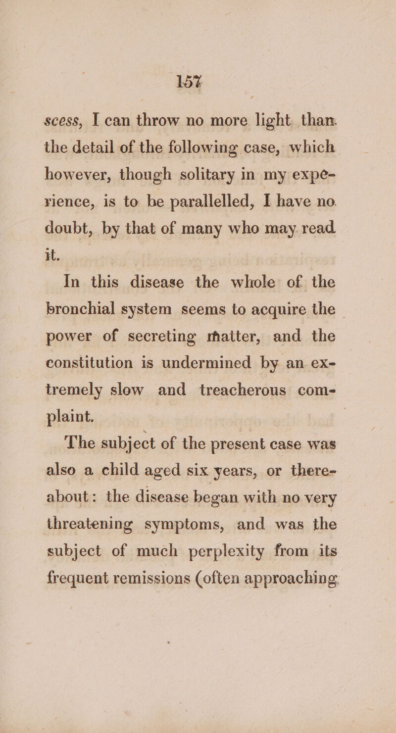 15% scess, I can throw no more light, than. the detail of the following case, which however, though solitary in my expe- rience, is to he parallelled, I have no. doubt, by that of many who may read oe In this disease the whole of the bronchial system seems to acquire the ~ power of secreting matter, and the constitution is undermined by an ex- tremely slow and treacherous com- plaint. | The subject of the present case was also a child aged six years, or there- about: the disease began with no very threatening symptoms, and was the subject of much perplexity from its frequent remissions (often approaching.