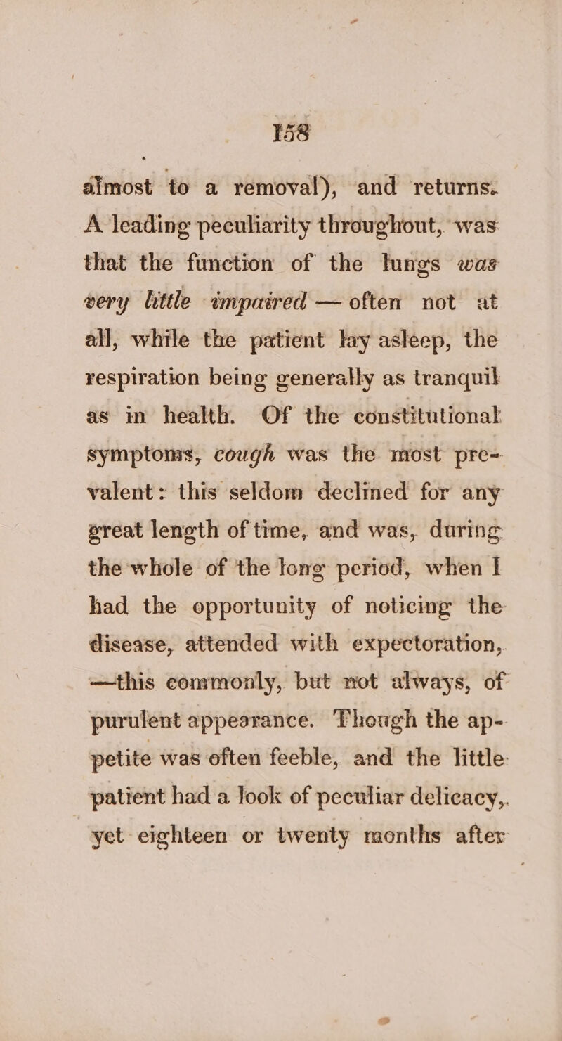 dimost to a removal), and returns. A leading peculiarity throughout, was that the function of the lungs was very little impaired — often not at all, while the patient lay asleep, the respiration being generally as tranquil as in health. Of the constitutional symptoms, cough was the most pre- valent: this seldom declined for any ereat length of time, and was, daring the whole of the long period, when I had the opportunity of noticing the disease, attended with expectoration, —this commonly, but not always, of purulent appearance. Though the ap- petite was often feeble, and the little: patient had a look of peculiar delicacy,. yet eighteen or twenty months after