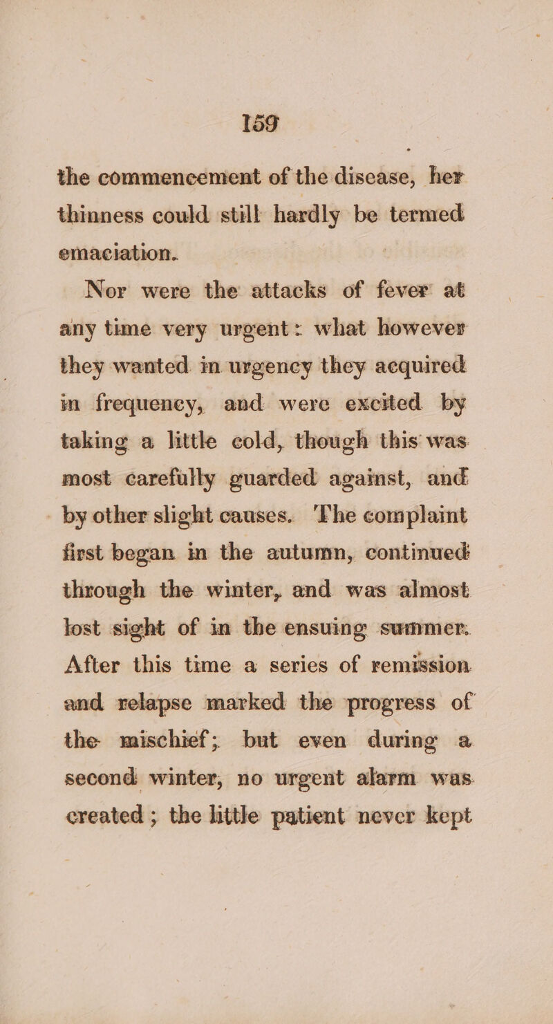 the commencement of the disease, her thinness could still hardly be termed emaciation. Nor were the attacks of fever at any time very urgent: what however they wanted im urgency they acquired im frequency, and were excited by taking a little cold, though this was most carefully guarded against, and _ by other slight causes. The complaint first began in the autumn, continued: through the winter, and was almost lost sight of in the ensuing summer. After this time a series of remission and relapse marked the progress of the mischief; but even during a second winter, no urgent alarm was. created ; the little patient never kept