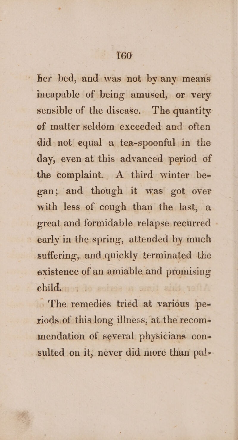 her bed, and was not by any means incapable of being amused, or very sensible of the disease. The quantity of matter seldom exceeded and often did not equal a tea-spoonful in the day, even at this advanced period of the complaint. A third winter be- gan; and though it was got over with less of cough than the last, a great and formidable relapse recurred early in the spring, attended by much suffering, and.quickly terminated the existence of an amiable and promising child. 2. » The remedies tried at various pe- riods of this long ulness, atthe recom- mendation of several physicians con- sulted on it, never did more than pal-