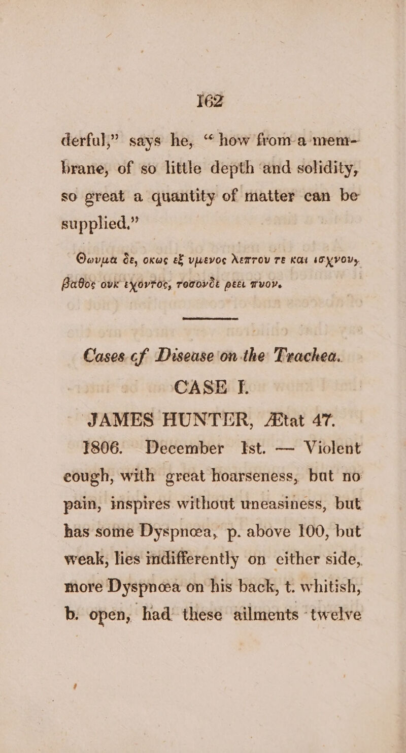 derful,” says he, “ how from a men- brane, of so little depth ‘and solidity, so great a quantity of matter can be supplied.” Oovpe de, oxwg ef vwevoc NEMroU TE KAL IO YVOUs, Babos ovk tyovroc, remove: pet vor. Cases cf Disease on the Trachea. CASE fF. JAMES HUNTER, A&amp;tat 47. 1806. December Ist. — Violent eough, with great hoarseness, bat no pain, inspires without uneasiness, but has some Dyspnea, p- above 100, but weak, lies indifferently on either side, more Dyspnea on his back, t. whitish, b. open, had these ailments ‘twelve
