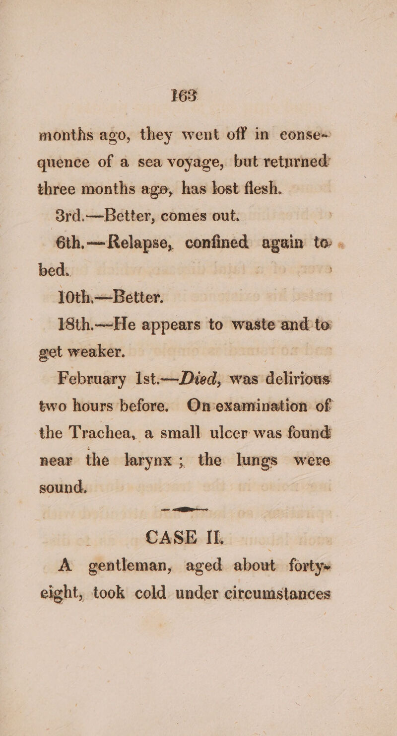 165: months ago, they went off in conse+ quence of a sea voyage, but returned: three months age, has lost flesh. 3rd.—Better, comes out. 6th,—Relapse, confined again to . bed. | 10th.—Better. 18th.—He appears to waste and te get weaker. | 3 February Ist.—Died, was delirious two hours before. Onexamination of the Trachea, a small ulcer was found near the larynx ; the lungs were sound, CASE IT. A gentleman, aged about forty» eight, took cold under circumstances
