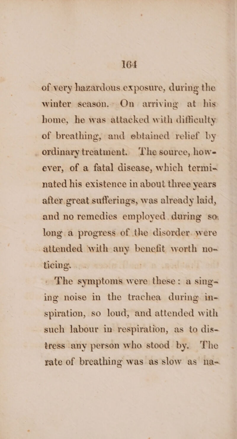 of very hazardous exposure, during the winter season. On arriving at his home, he was attacked with difficulty of breathing, and ebtained relief by ordinary treatment. The source, how- ever, of a fatal disease, which termi- nated his existence in about three years after great sufferings, was already laid, and no remedies employed, during sa, long. a progress of the disorder. were attended with any benefit worth no- ticing. | - The symptoms were these: a sing- ing noise in the trachea during in- spiration, so loud, and attended with such labour in respiration, as to dis- tress any person who stood by. The rate of breathing was as slow as na-